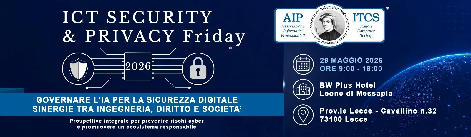 ICT Security & Privacy Friday 2026 — Governare l’IA per la sicurezza digitale: sinergie tra ingegneria, diritto e società. Organizzato da AIP (Associazione Informatici Professionisti) e ITCS (Italian Computer Society). 29 maggio 2026, ore 9:00-18:00, BW Plus Hotel Leone di Messapia, Prov.le Lecce-Cavallino n. 32, 73100 Lecce.